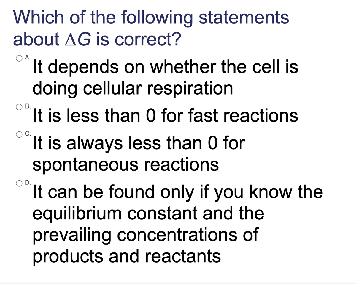 Which of the following statements
about AG is correct?
O A.
It depends on whether the cell is
doing cellular respiration
It is less than 0 for fast reactions
В.
It is always less than 0 for
spontaneous reactions
It can be found only if you know the
equilibrium constant and the
prevailing concentrations of
products and reactants
