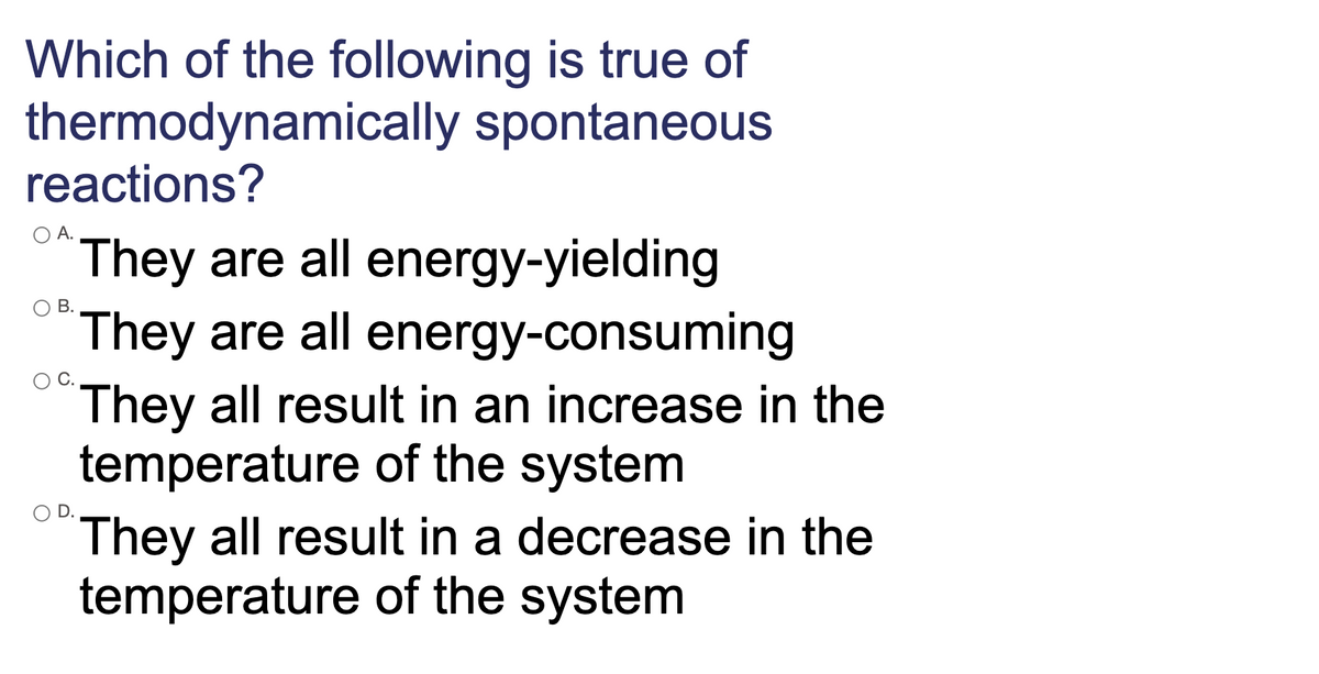 Which of the following is true of
thermodynamically spontaneous
reactions?
O A.
They are all energy-yielding
They are all energy-consuming
They all result in an increase in the
temperature of the system
They all result in a decrease in the
temperature of the system
В.
