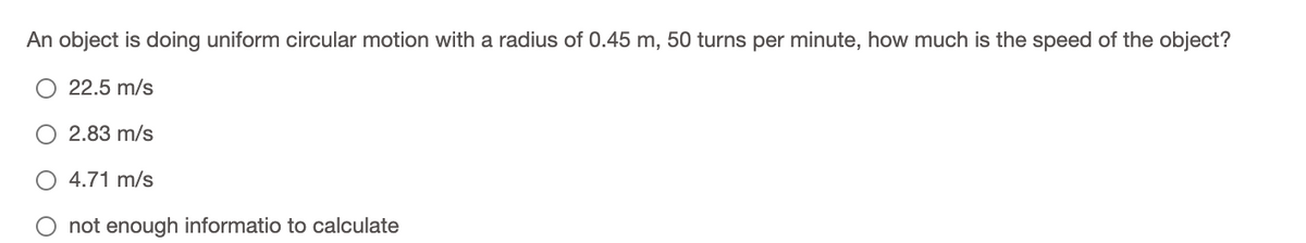 An object is doing uniform circular motion with a radius of 0.45 m, 50 turns per minute, how much is the speed of the object?
22.5 m/s
2.83 m/s
4.71 m/s
not enough informatio to calculate
