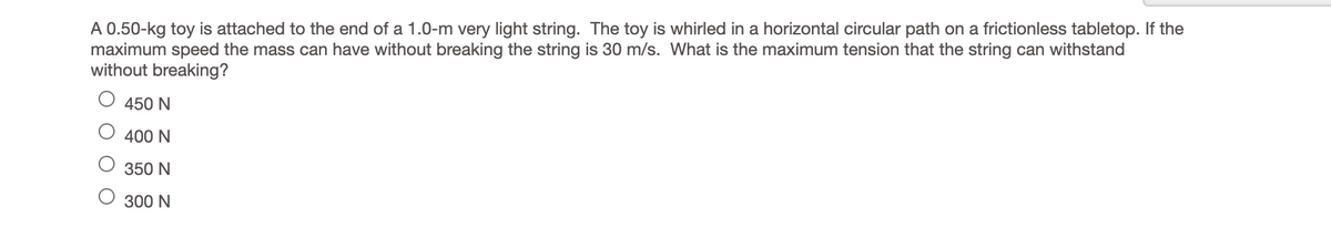 A 0.50-kg toy is attached to the end of a 1.0-m very light string. The toy is whirled in a horizontal circular path on a frictionless tabletop. If the
maximum speed the mass can have without breaking the string is 30 m/s. What is the maximum tension that the string can withstand
without breaking?
450 N
400 N
350 N
300 N

