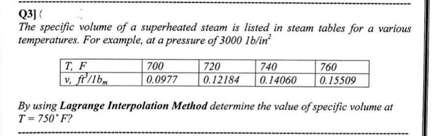 Q3] (
The specific volume of a superheated steam is listed in steam tables for a various
temperatures. For example, at a pressure of 3000 lb/in²
700
720
760
T, F
v, ft/lbm
740
0.14060
0.0977
0.12184
0.15509
By using Lagrange Interpolation Method determine the value of specific volume at
T= 750°F?