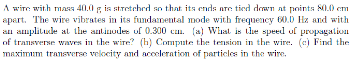 A wire with mass 40.0 g is stretched so that its ends are tied down at points 80.0 cm
apart. The wire vibrates in its fundamental mode with frequency 60.0 Hz and with
an amplitude at the antinodes of 0.300 cm. (a) What is the speed of propagation
of transverse waves in the wire? (b) Compute the tension in the wire. (c) Find the
maximum transverse velocity and acceleration of particles in the wire.
