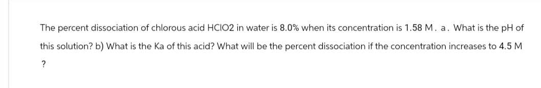 The percent dissociation of chlorous acid HCIO2 in water is 8.0% when its concentration is 1.58 M. a. What is the pH of
this solution? b) What is the Ka of this acid? What will be the percent dissociation if the concentration increases to 4.5 M
?