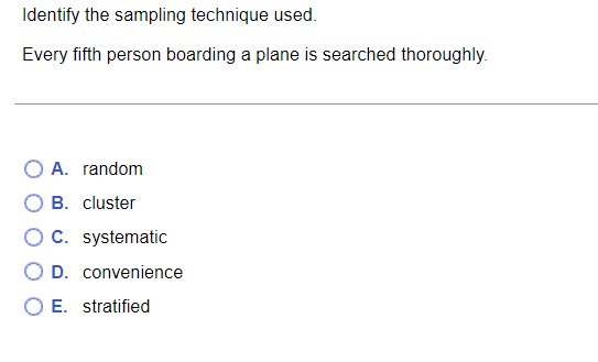 Identify the sampling technique used.
Every fifth person boarding a plane is searched thoroughly.
O A. random
B. cluster
O C. systematic
O E. stratified
D. convenience