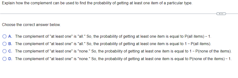 Explain how the complement can be used to find the probability of getting at least one item of a particular type.
(...)
Choose the correct answer below.
O A. The complement of "at least one" is "all." So, the probability of getting at least one item is equal to P(all items) - 1.
O B. The complement of "at least one" is "all." So, the probability of getting at least one item is equal to 1 - P(all items).
O C. The complement of "at least one" is "none." So, the probability of getting at least one item is equal to 1 - P(none of the items).
O D. The complement of "at least one" is "none." So, the probability of getting at least one item is equal to P(none of the items) - 1.