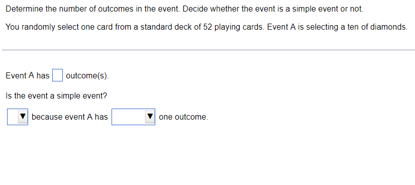 Determine the number of outcomes in the event. Decide whether the event is a simple event or not.
You randomly select one card from a standard deck of 52 playing cards. Event A is selecting a ten of diamonds.
Event A has
outcome(s).
Is the event a simple event?
because event A has
one outcome.
