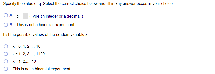 Specify the value of q. Select the correct choice below and fill in any answer boxes in your choice.
OA.q=
(Type an integer or a decimal.)
B. This is not a binomial experiment.
List the possible values of the random variable x.
x = 0, 1, 2,..., 10
Ox= 1, 2, 3,..., 1400
x=1,2,..., 10
This is not a binomial experiment.