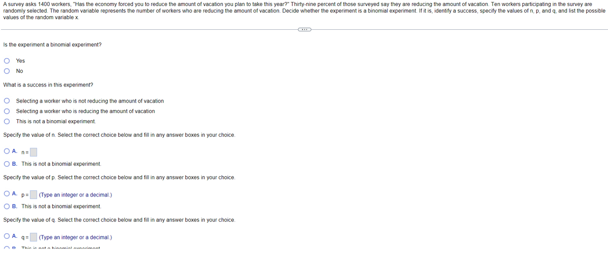 A survey asks 1400 workers, "Has the economy forced you to reduce the amount of vacation you plan to take this year?" Thirty-nine percent of those surveyed say they are reducing the amount of vacation. Ten workers participating in the survey are
randomly selected. The random variable represents the number of workers who are reducing the amount of vacation. Decide whether the experiment is a binomial experiment. If it is, identify a success, specify the values of n, p, and q, and list the possible
values of the random variable x.
(...))
Is the experiment a binomial experiment?
Yes
No
What is a success in this experiment?
Selecting a worker who is not reducing the amount of vacation
Selecting a worker who is reducing the amount of vacation
This is not a binomial experiment.
Specify the value of n. Select the correct choice below and fill in any answer boxes in your choice.
OA. n=
OB. This is not a binomial experiment.
Specify the value of p. Select the correct choice below and fill in any answer boxes in your choice.
O A. p= (Type an integer or a decimal.)
OB. This is not a binomial experiment.
Specify the value of q. Select the correct choice below and fill in any answer boxes in your choice.
OA.q=
(Type an integer or a decimal.)
This is not o hinomial ovnorimont