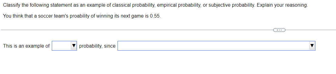 Classify
the following statement as an example of classical probability, empirical probability, or subjective probability. Explain your reasoning.
You think that a soccer team's proability of winning its next game is 0.55.
This is an example of
probability, since
