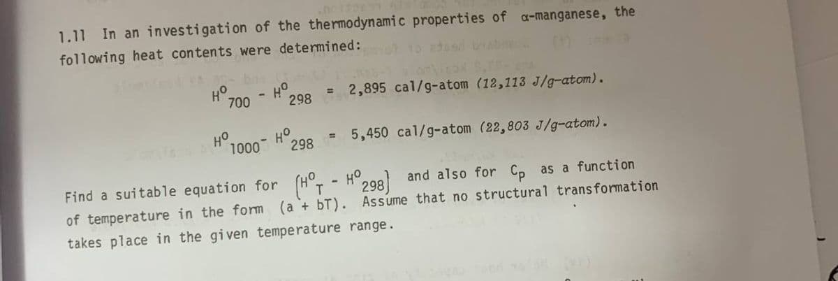 1.11 In an investigation of the thermodynamic properties of a-manganese, the
following heat contents were determined:
1O 2dos byabne
H°.
298
2,895 cal/g-atom (12,113 J/g-atom).
700
%3D
HO
1000
5,450 cal/g-atom (22,803 J/g-atom).
%3D
298
Find a suitable equation for (H°T
of temperature in the fom (a + bT). Assume that no structural transformation
HO
298) and also for C, as a function
takes place in the given temperature range.
