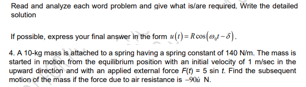 Read and analyze each word problem and give what is/are required. Write the detailed
solution
If possible, express your final answer in the form u(t)= Rcos(@,t – 8).
4. A 10-kg mass is attached to a spring having a spring constant of 140 N/m. The mass is
started in motion from the equilibrium position with an initial velocity of 1 m/sec in the
upward direction and with an applied external force F(f) = 5 sin t. Find the subsequent
motion of the mass if the force due to air resistance is -90ù N.
