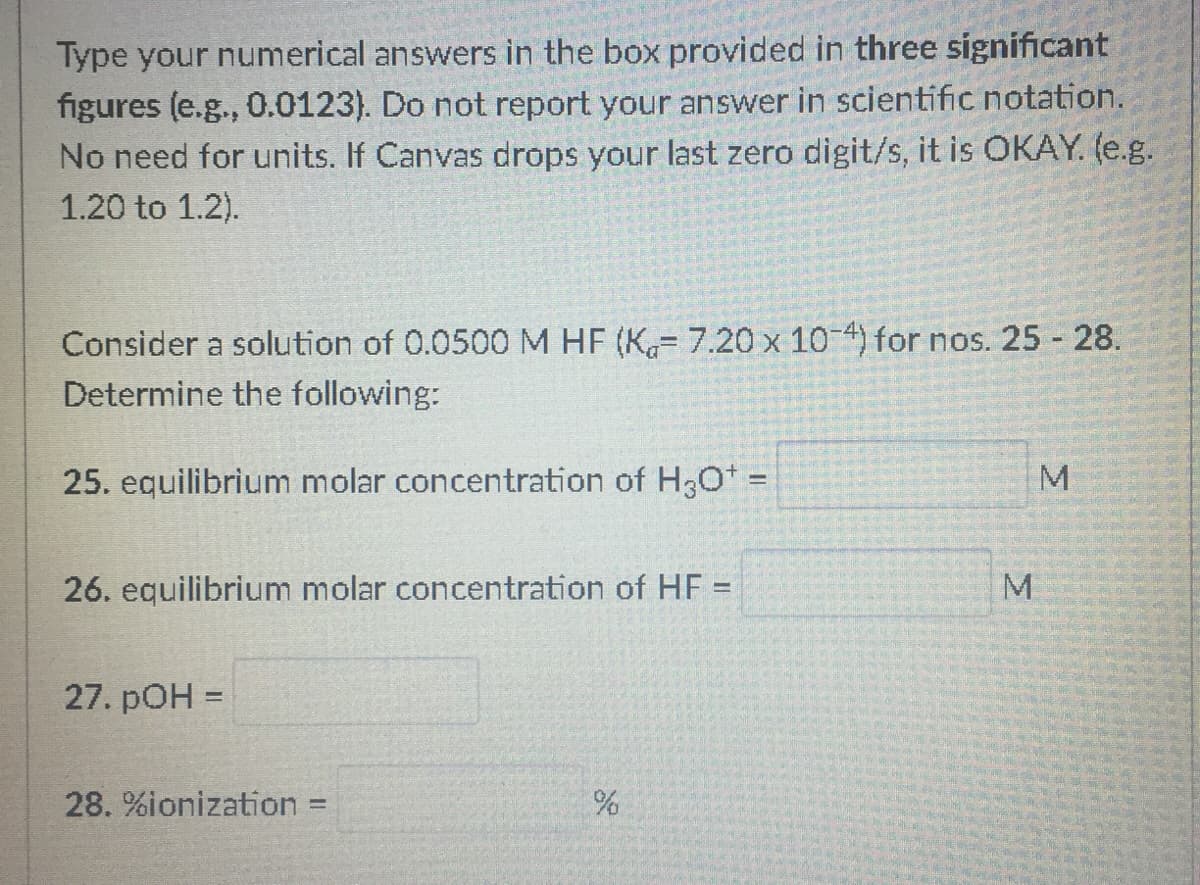 Type your numerical answers in the box provided in three significant
figures (e.g., 0.0123). Do not report your answer in scientific notation.
No need for units. If Canvas drops your last zero digit/s, it is OKAY. (e.g.
1.20 to 1.2).
Consider a solution of 0.0500 M HF (K= 7.20 x 10-4) for nos. 25 28.
Determine the following:
25. equilibrium molar concentration of H3O%3=
26. equilibrium molar concentration of HF =
27. pOH =
28. %ionization
%3D
