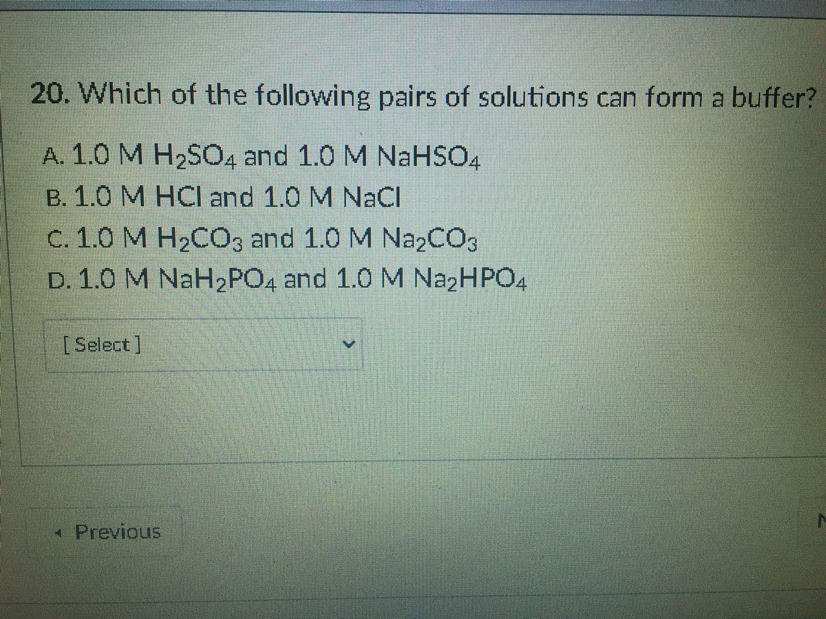 20. Which of the following pairs of solutions can form a buffer?
A. 1.0 M H2S04 and 1.0 M NaHSO4
B. 1.0 M HCI and 1.0 M NaCI
C. 1.0 M H2CO, and 1.0 M Na2CO3
D. 1.0 M NaH2PO4 and 1.0 M N22HPO4
[Select]
Previous
