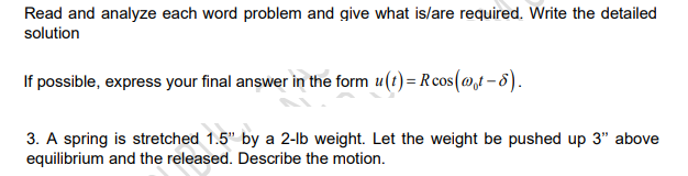 Read and analyze each word problem and give what is/are required. Write the detailed
solution
If possible, express your final answer in the form u(t)= Rcos(@t - 8).
3. A spring is stretched 1.5" by a 2-lb weight. Let the weight be pushed up 3" above
equilibrium and the released. Describe the motion.
