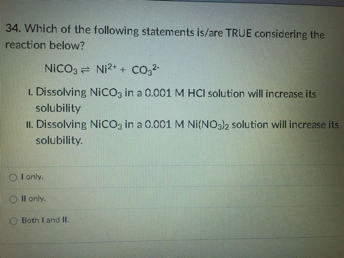 34. Which of the following statements is/are TRUE considering the
reaction below?
NICO, = Ni2+ + CO,2-
1. Dissolving NICO, in a 0.001 M HCI solution will increase its
solubility
II. Dissolving NICO, in a 0.001 M Ni(NOs2 solution will increase its
solubility.
O lonly.
O Il only.
O Both I and II.
