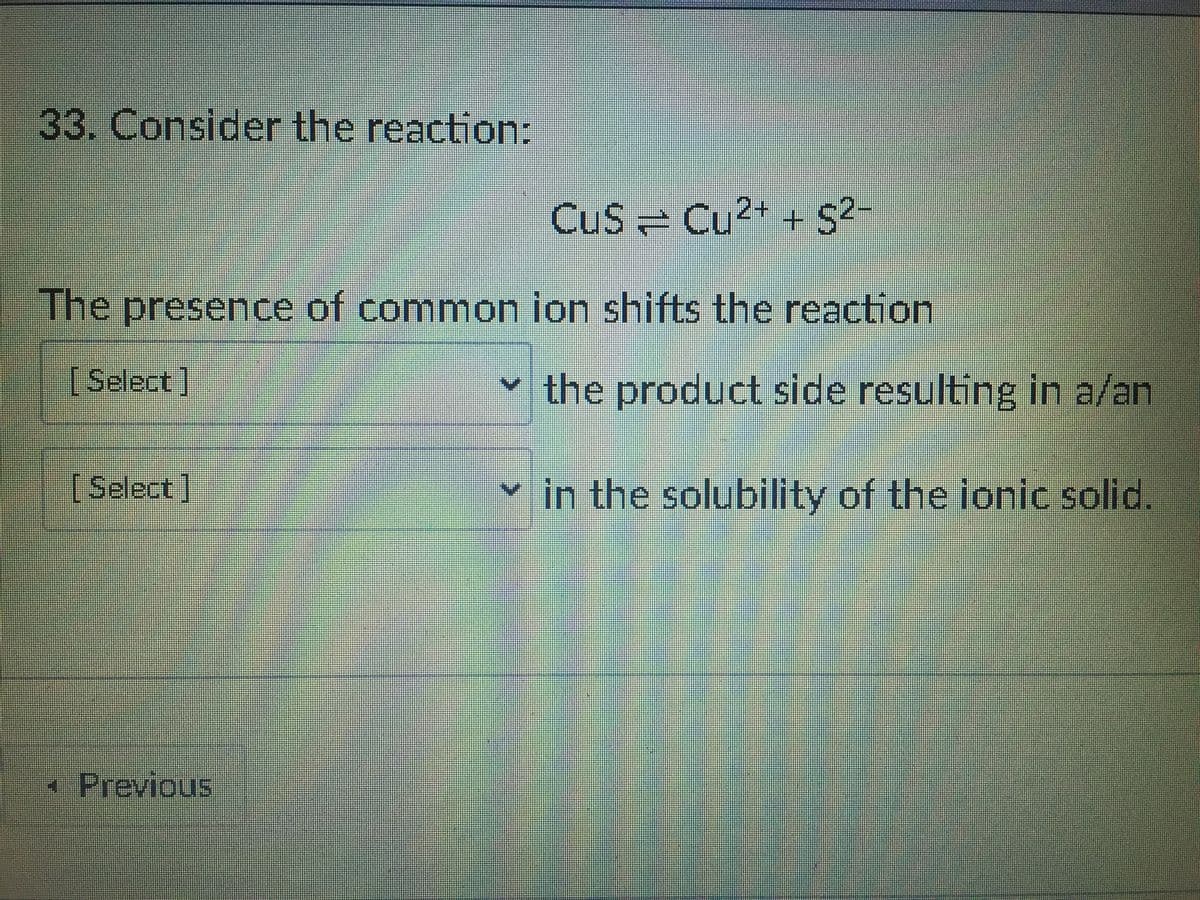 33. Consider the reaction:
CuS Cu2+ + S2-
The presence of common ion shifts the reaction
[Select]
the product side resulting in a/an
[Select]
in the solubility of the ionic solid.
*Previous
