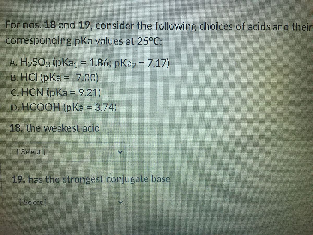 For nos. 18 and 19, consider the following choices of acids and their
corresponding pKa values at 25°C:
А. H.SO3 (pКaт - 1.86; рКа2 - 7.17)
B. HCI (pKa = -7.00)
C. HCN (pKa = 9.21)
D. НCOОH (рКа%3D 3.74)
18. the weakest acid
[Select]
19. has the strongest conjugate base
[Select]
