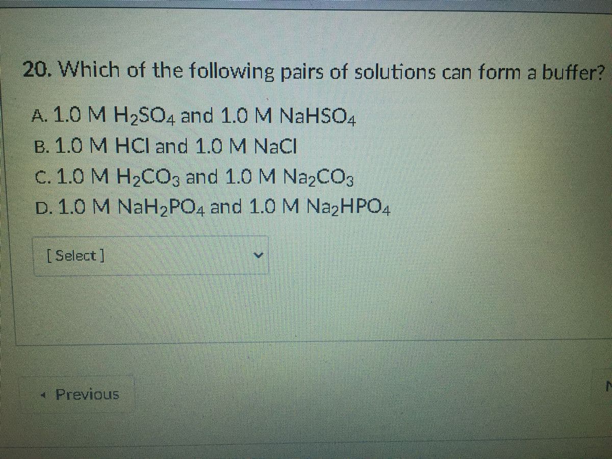 20. Which of the following pairs of solutions can form a buffer?
A. 1.0 M H2SO, and 1.0 M NaHSO,
B. 1.0 M HCI and 1.0 M NaCl
c. 1.0 M H,CO, and 1.0 M N22CO3
D. 1.0 M NaH2PO, and 1.0 M NazHPO,
4
[Select]
Previous
