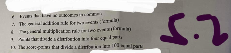 6. Events that have no outcomes in common
7. The general addition rule for two events (formula)
8. The general multiplication rule for two events (formula)
9. Points that divide a distribution into four equal parts
10. The score-points that divide a distribution into 100 equal parts
