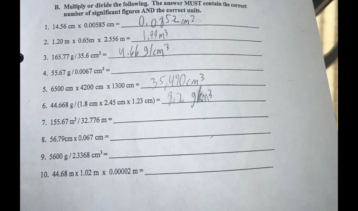 B. Multiply or divide the following. The answer MUST contain the correct
number of significant figures AND the correct units.
1. 14.56 cm x 0.00585 cm =
00852 cm 2
1,94 m²
2. 1.20m x 0.65m x 2.556 m =
3.165.77 g/35.6 cm³= ₁669/cm3
4. 55.67 g/0.0067 cm³ =
35,490cm³
82 gkm3
5. 6500 cm x 4200 cm x 1300 cm =
6. 44.668 g / (1.8 cm x 2.45 cm x 1.23 cm) = __ 2.
7. 155.67 m³/32.776 m =_
8. 56.79cm x 0.067 cm =
9. 5600 g/2.3368 cm³=
10. 44.68 m x 1.02 m x 0.00002 m =