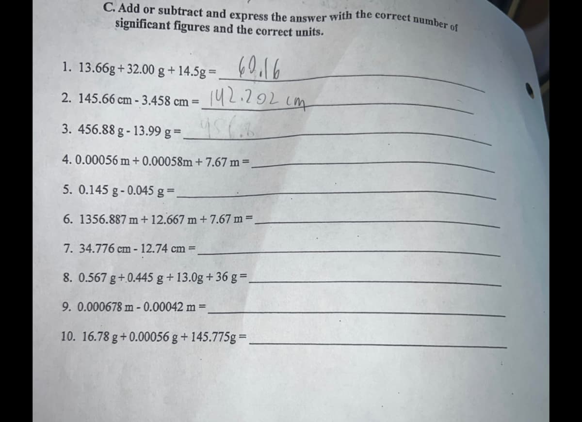 C. Add or subtract and express the answer with the correct number of
significant figures and the correct units.
1. 13.66g+32.00 g + 14.5g =
2. 145.66 cm - 3.458 cm =
60.16
142.202cm
956.8
3. 456.88 g -13.99 g =
4. 0.00056 m +0.00058m+7.67 m =
5. 0.145 g-0.045 g =_
6. 1356.887 m + 12.667 m + 7.67 m =.
7. 34.776 cm-12.74 cm =
8. 0.567 g +.0.445 g + 13.0g +36 g =_
9. 0.000678 m -0.00042 m =
10. 16.78 g +0.00056 g + 145.775g=_