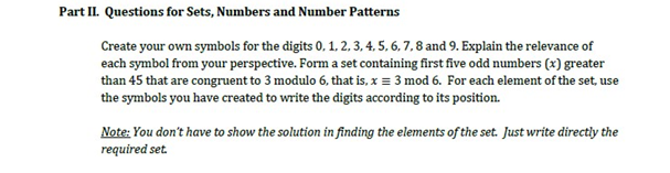 Part II. Questions for Sets, Numbers and Number Patterns
Create your own symbols for the digits 0, 1, 2, 3, 4, 5, 6, 7, 8 and 9. Explain the relevance of
each symbol from your perspective. Form a set containing first five odd numbers (x) greater
than 45 that are congruent to 3 modulo 6, that is, x = 3 mod 6. For each element of the set, use
the symbols you have created to write the digits according to its position.
Note: You don't have to show the solution in finding the elements of the set. Just write directly the
required set.