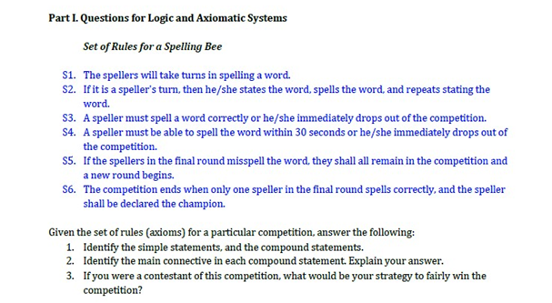 Part I. Questions for Logic and Axiomatic Systems
Set of Rules for a Spelling Bee
S1. The spellers will take turns in spelling a word.
S2. If it is a speller's turn, then he/she states the word, spells the word, and repeats stating the
word.
S3. A speller must spell a word correctly or he/she immediately drops out of the competition.
S4. A speller must be able to spell the word within 30 seconds or he/she immediately drops out of
the competition.
S5. If the spellers in the final round misspell the word, they shall all remain in the competition and
a new round begins.
S6. The competition ends when only one speller in the final round spells correctly, and the speller
shall be declared the champion.
Given the set of rules (axioms) for a particular competition, answer the following:
1. Identify the simple statements, and the compound statements.
2. Identify the main connective in each compound statement. Explain your answer.
3.
If you were a contestant of this competition, what would be your strategy to fairly win the
competition?