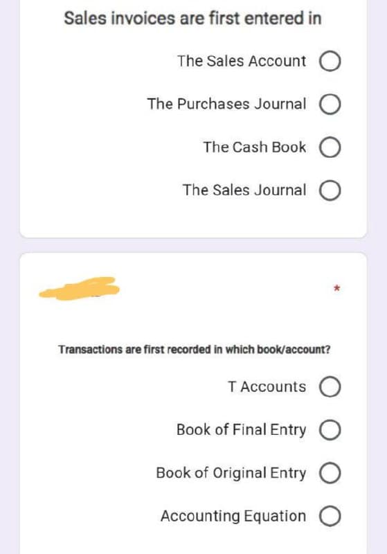 Sales invoices are first entered in
The Sales Account O
The Purchases Journal
The Cash Book O
The Sales Journal
Transactions are first recorded in which book/account?
TAccounts O
Book of Final Entry
Book of Original Entry O
Accounting Equation O
