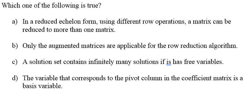 Which one of the following is true?
a) In a reduced echelon form, using different row operations, a matrix can be
reduced to more than one matrix.
b) Only the augmented matrices are applicable for the row reduction algorithm.
c) A solution set contains infinitely many solutions if is has free variables.
d) The variable that corresponds to the pivot column in the coefficient matrix is a
basis variable.
