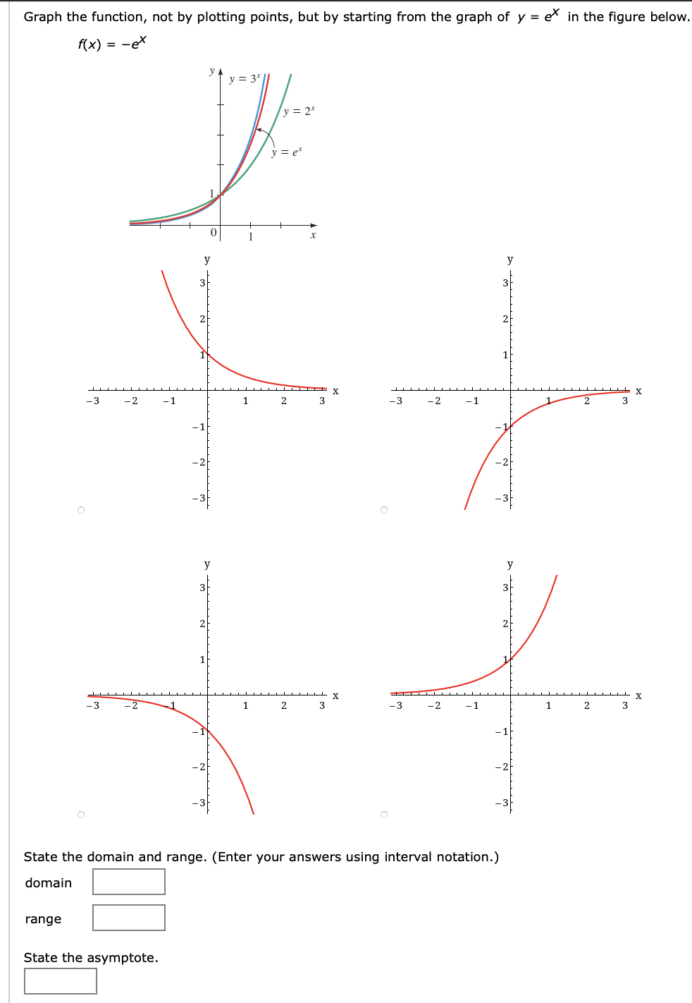 Graph the function, not by plotting points, but by starting from the graph of y = e* in the figure below.
f(x) = -ex
= 3*
y = 2*
y = e*
1
-3
-2
-1
3
-3
-2
-1
3
y
X
1
2
3
-3
-2
-1
1
2
3
State the domain and range. (Enter your answers using interval notation.)
domain
range
State the asymptote.
