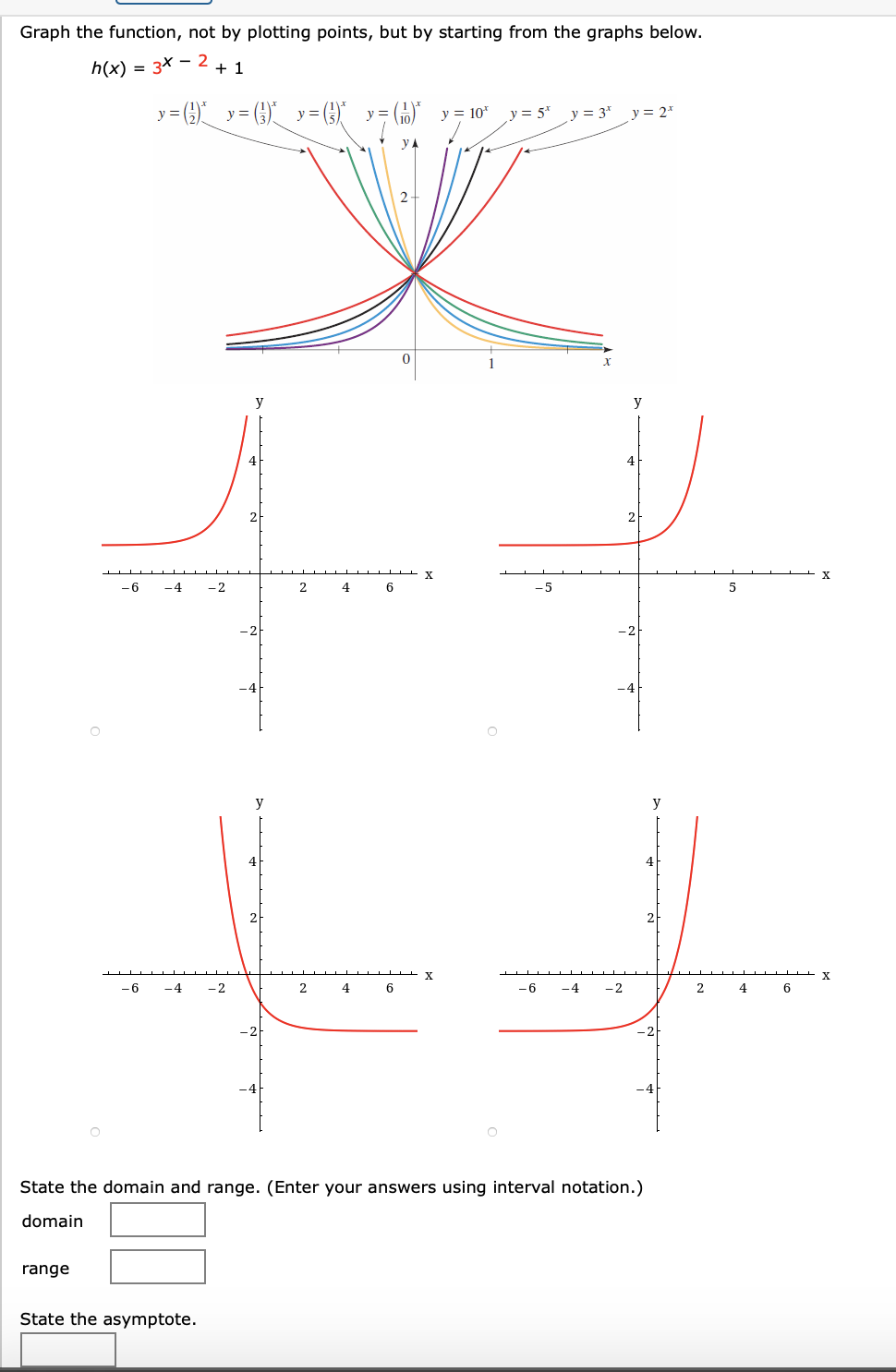 Graph the function, not by plotting points, but by starting from the graphs below.
h(x) = 3x – 2
+ 1
y= () y= (6) y=)
GO y = 10*
y =
y = 5*
y = 3*
y = 2*
y
y
4
4
2
2
X
X
-6
-4
-2
2
-5
y
y
-6
-4
-2
2
6
-6
-4
-2
4
State the domain and range. (Enter your an
sing interval notation.)
domain
range
State the asymptote.
