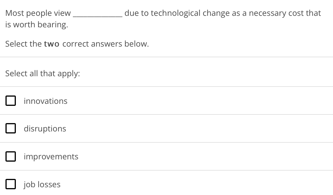 due to technological change as a necessary cost that
Most people view
is worth bearing.
Select the two correct answers below.
Select all that apply:
innovations
disruptions
improvements
job losses
