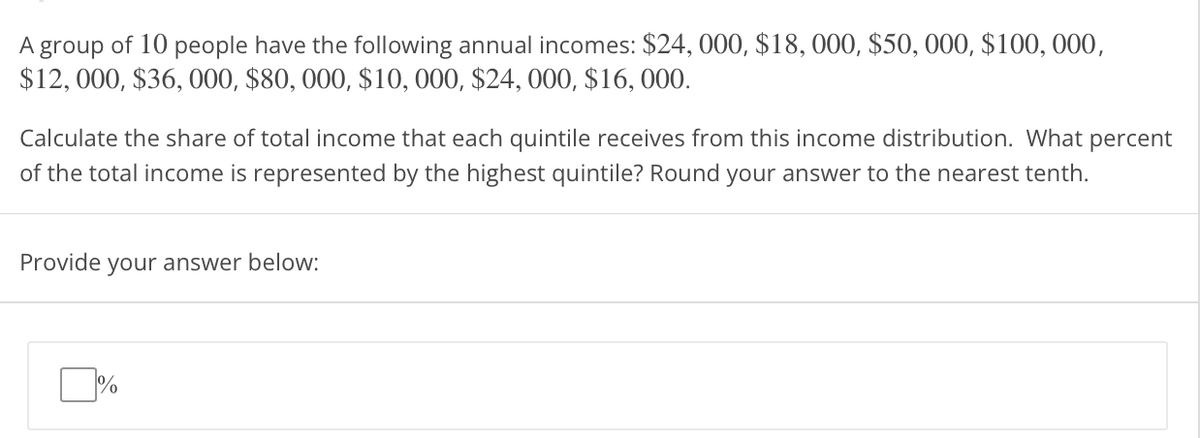 A group of 10 people have the following annual incomes: $24, 000, $18, 000, $50, 000, $100, 000,
$12, 000, $36, 000, $80, 000, $10, 000, $24, 000, $16, 000.
Calculate the share of total income that each quintile receives from this income distribution. What percent
of the total income is represented by the highest quintile? Round your answer to the nearest tenth.
Provide your answer below:
