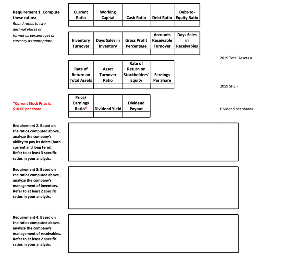 Requirement 1. Compute
Current
Working
Debt-to-
these ratios:
Ratio
Capital
Cash Ratio
Debt Ratio Equity Ratio
Round ratios to two
decimal places or
format as percentages or
Accounts
Days Sales
Inventory Days Sales in
Inventory
Gross Profit Receivable
Percentage
currency as appropriate.
in
Turnover
Turnover Receivables
2019 Total Assets =
Rate of
Rate of
Asset
Return on
Stockholders'| Earnings
Equity
Return on
Turnover
Total Assets
Ratio
Per Share
2019 SHE =
Price/
*Current Stock Price is
Earnings
Dividend
$10.00 per share
Ratio*
Dividend Yield
Рayout
Dividend per share=
Requirement 2. Based on
the ratios computed above,
analyze the company's
ability to pay its debts (both
current and long term).
Refer to at least 3 specific
ratios in your analysis.
Requirement 3: Based on
the ratios computed above,
analyze the company's
management of inventory.
Refer to at least 2 specific
ratios in your analysis.
Requirement 4: Based on
the ratios computed above,
analyze the company's
management of receivables.
Refer to at least 2 specific
ratios in your analysis.
