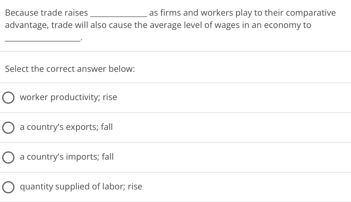 as firms and workers play to their comparative
advantage, trade will also cause the average level of wages in an economy to
Because trade raises
Select the correct answer below:
worker productivity; rise
a country's exports; fall
a country's imports; fall
O quantity supplied of labor; rise

