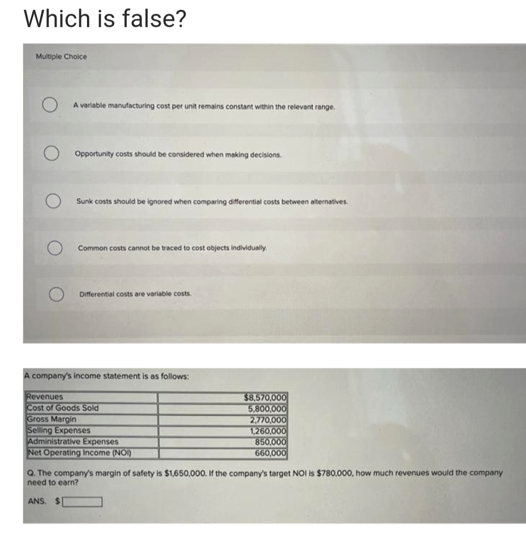 Which is false?
Multiple Cholce
A variable manufacturing cost per unit remains constant within the relevant range.
Opportunity costs should be considered when making decisions.
Sunk costs should be ignored when comparing differential costs between alternatives.
Common costs cannot be traced to cost objects individually.
Differential costs are variable costs.
A company's income statement is as follows:
Revenues
Cost of Goods Sold
Gross Margin
Selling Expenses
Administrative Expenses
Net Operating Income (NOI)
$8,570,000
5,800,000
2,770,000
1,260,000
850,000
660,000
Q. The company's margin of safety is $1,650,000. If the company's target NOI is $780,000, how much revenues would the company
need to earn?
ANS. $
