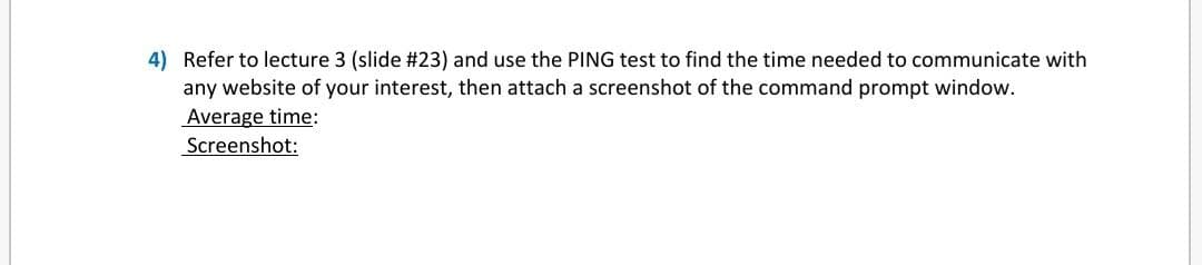 4) Refer to lecture 3 (slide #23) and use the PING test to find the time needed to communicate with
any website of your interest, then attach a screenshot of the command prompt window.
Average time:
Screenshot:
