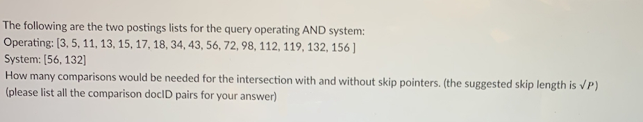 The following are the two postings lists for the query operating AND system:
Operating: [3, 5, 11, 13, 15, 17, 18, 34, 43, 56, 72, 98, 112, 119, 132, 156]
System: [56, 132]
How many comparisons would be needed for the intersection with and without skip pointers. (the suggested skip length is VP)
(please list all the comparison doclD pairs for your answer)
