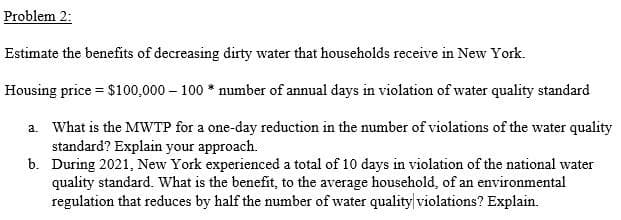 Problem 2:
Estimate the benefits of decreasing dirty water that households receive in New York.
Housing price = $100,000 – 100 * number of annual days in violation of water quality standard
a. What is the MWTP for a one-day reduction in the number of violations of the water quality
standard? Explain your approach.
b. During 2021, New York experienced a total of 10 days in violation of the national water
quality standard. What is the benefit, to the average household, of an environmental
regulation that reduces by half the number of water quality violations? Explain.
