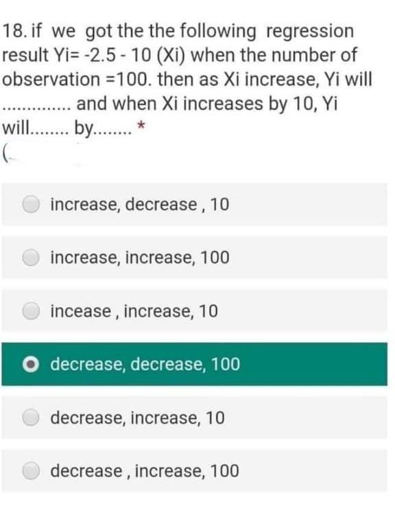 18. if we got the the following regression
result Yi= -2.5 - 10 (Xi) when the number of
observation =100. then as Xi increase, Yi will
and when Xi increases by 10, Yi
will.. by.. *
increase, decrease, 10
increase, increase, 100
incease , increase, 10
decrease, decrease, 100
decrease, increase, 10
decrease , increase, 100
