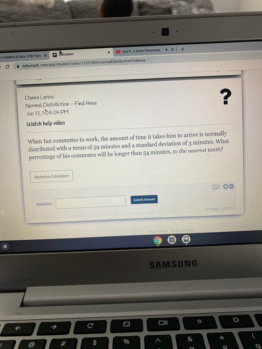 nc Algebra & Data: (YR) Popla x
A LEitaMath
O Day 9-ZScore Percentiles
A deltamath.com/app/student/solve/13337009/normalDistributionFindArea
Danna Larios
Normal Distribution - Find Area
Jun 13, 1:64:24 PM
Watch help video
When Ian commutes to work, the amount of time it takes him to arrive is normally
distributed with a mean of 59 minutes and a standard deviation of 3 minutes. What
percentage of his commutes will be longer than 54 minutes, to the nearest tenth?
Statistics Calculator
2 00
Answer:
Submit Answer
attempt i out of 2
Privacy Policy Terms of Service
SAMSUNG
->
#3
$
&
96
