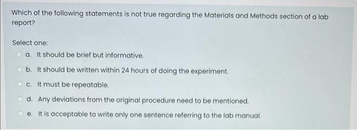 Which of the following statements is not true regarding the Materials and Methods section of a lab
report?
Select one:
O a. It should be brief but informative.
o b. It should be written within 24 hours of doing the experiment.
O c. It must be repeatable.
O d. Any deviations from the original procedure need to be mentioned.
O e. It is acceptable to write only one sentence referring to the lab manual.
