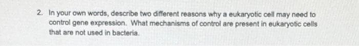 2. In your own words, describe two different reasons why a eukaryotic cell may need to
control gene expression. What mechanisms of control are present in eukaryotic cells
that are not used in bacteria.
