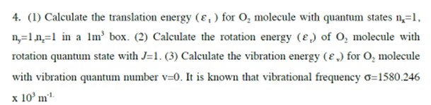 4. (1) Calculate the translation energy (ɛ, ) for O, molecule with quantum states n̟=1,
n,=1,n=1 in a lm³ box. (2) Calculate the rotation energy (&,) of O, molecule with
rotation quantum state with J=1. (3) Calculate the vibration energy (£ ,) for O, molecule
with vibration quantum number v=0. It is known that vibrational frequency o=1580.246
x 10' m
