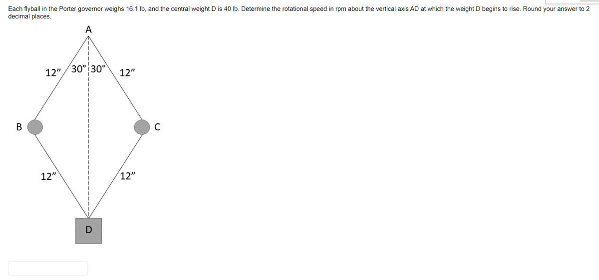 Each flyball in the Porter governor weighs 16.1 lb, and the central weight D is 40 lb. Determine the rotational speed in rpm about the vertical axis AD at which the weight D begins to rise. Round your answer to 2
decimal places.
A
B
12" 30° 30°
12"
D
12"
12"
C