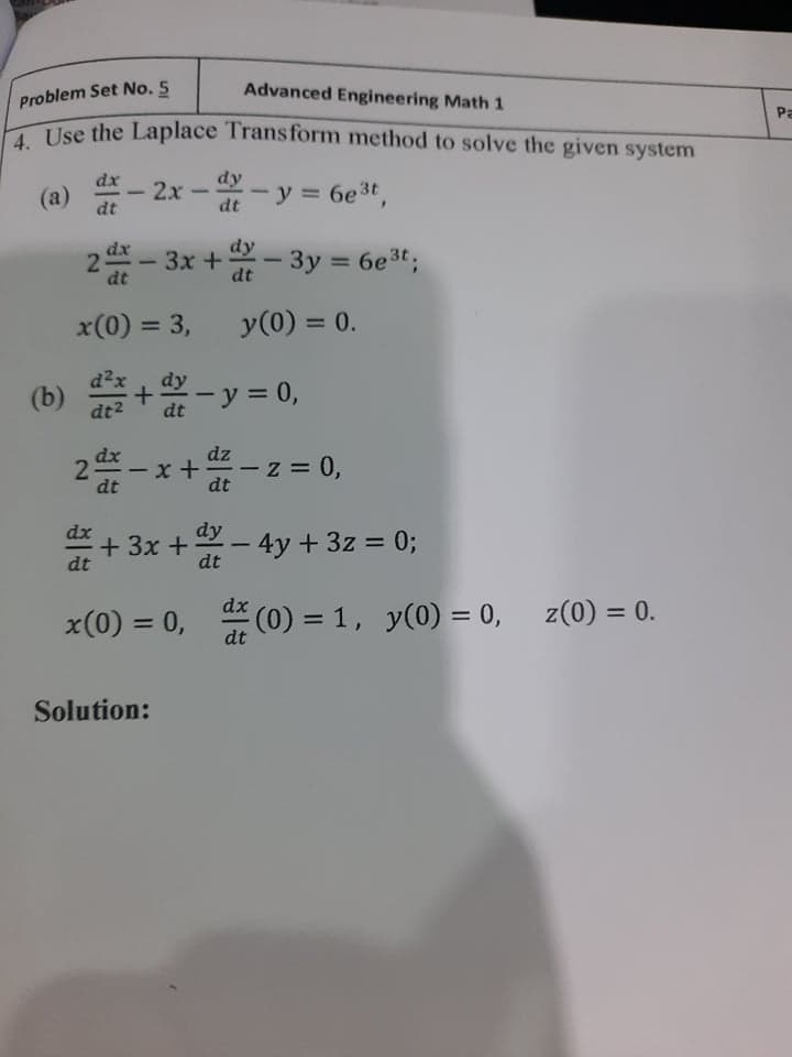 2-
Advanced Engineering Math 1
Problem Set No. 5
Pa
Use the Laplace Transform method to solve the given system
- 2x - - y = 6et,
dx
%3D
(a)
-
dt
dy
Зx +
dx
2 - 3x +- 3y = 6e3t;
%3D
dt
x(0) = 3,
y(0) = 0.
%3D
%3D
d2x
(b) +- y = 0,
dt2
dt
dz
2 - x +- z = 0,
dt
*+ 3x +- 4y + 3z = 0;
dt
dt
dx
x(0) = 0, (0) = 1, y(0) = 0, z(0) = 0.
%3D
dt
Solution:
