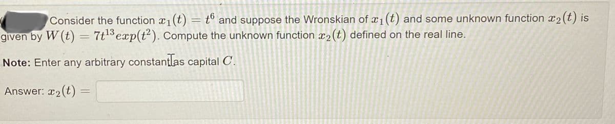 Consider the function x₁(t) = t6 and suppose the Wronskian of x₁ (t) and some unknown function 2 (t) is
given by W (t) = 7t¹3 exp(t2). Compute the unknown function 2 (t) defined on the real line.
Note: Enter any arbitrary constantlas capital C.
Answer: x₂(t)
=