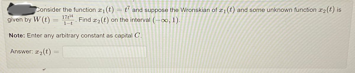 Consider the function x₁(t) = t and suppose the Wronskian of x₁ (t) and some unknown function x₂ (t) is
given by W (t):
17t¹4
=
Find 2 (t) on the interval (-∞, 1).
1-t
Note: Enter any arbitrary constant as capital C.
Answer: x₂(t)
=