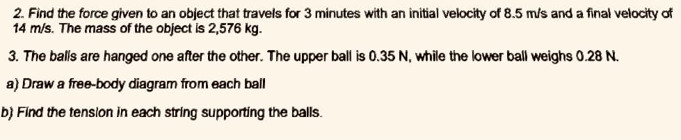 2. Find the force given to an object that travels for 3 minutes with an initial velocity of 8.5 m/s and a final velocity of
14 m/s. The mass of the object is 2,576 kg.
3. The balls are hanged one after the other. The upper ball is 0.35 N, while the lower ball weighs 0.28 N.
a) Draw a free-body diagram from each ball
b) Find the tenslon in each string supporting the balls.
