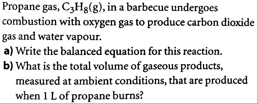 Propane gas, C3H3(g), in a barbecue undergoes
combustion with oxygen gas to produce carbon dioxide
gas and water vapour.
a) Write the balanced equation for this reaction.
b) What is the total volume of gaseous products,
measured at ambient conditions, that are produced
when 1 L of propane burns?
